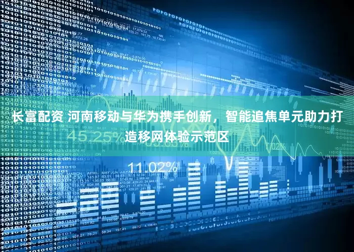 长富配资 河南移动与华为携手创新，智能追焦单元助力打造移网体验示范区