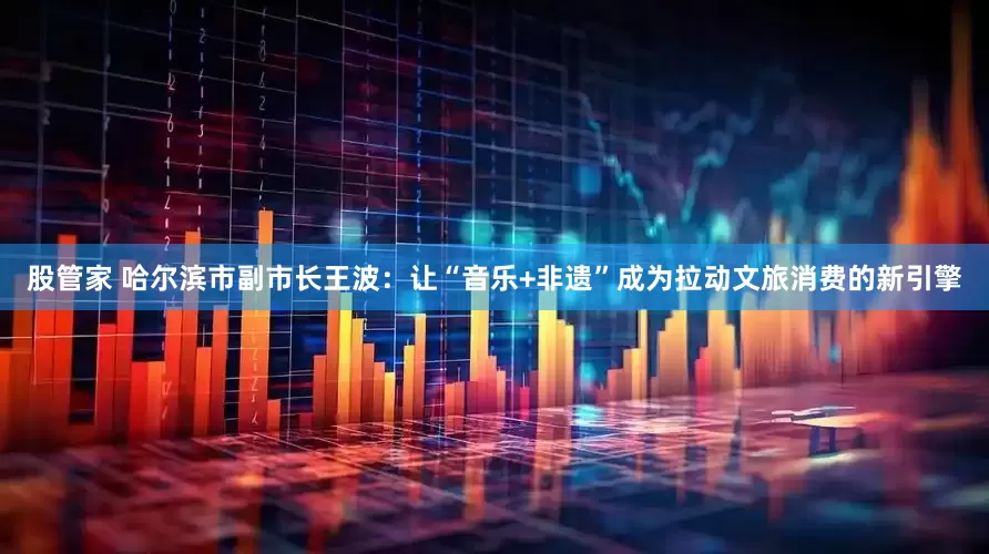 股管家 哈尔滨市副市长王波：让“音乐+非遗”成为拉动文旅消费的新引擎