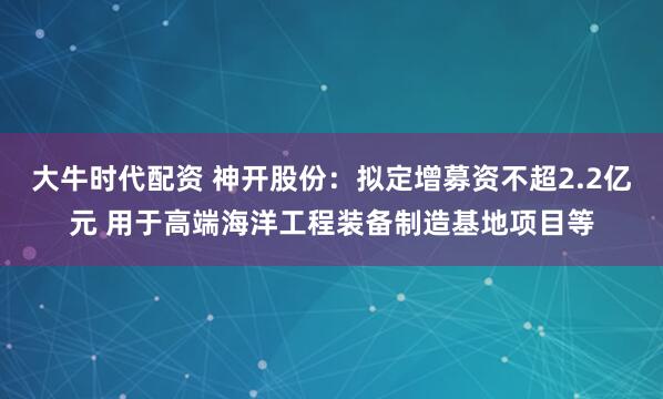 大牛时代配资 神开股份：拟定增募资不超2.2亿元 用于高端海洋工程装备制造基地项目等