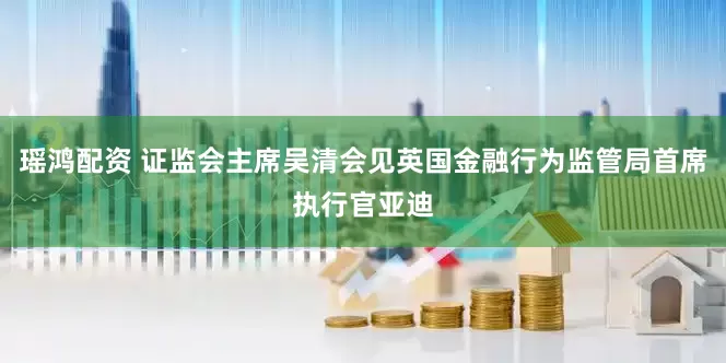 瑶鸿配资 证监会主席吴清会见英国金融行为监管局首席执行官亚迪