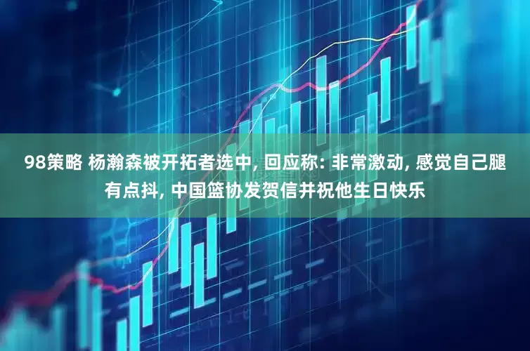 98策略 杨瀚森被开拓者选中, 回应称: 非常激动, 感觉自己腿有点抖, 中国篮协发贺信并祝他生日快乐