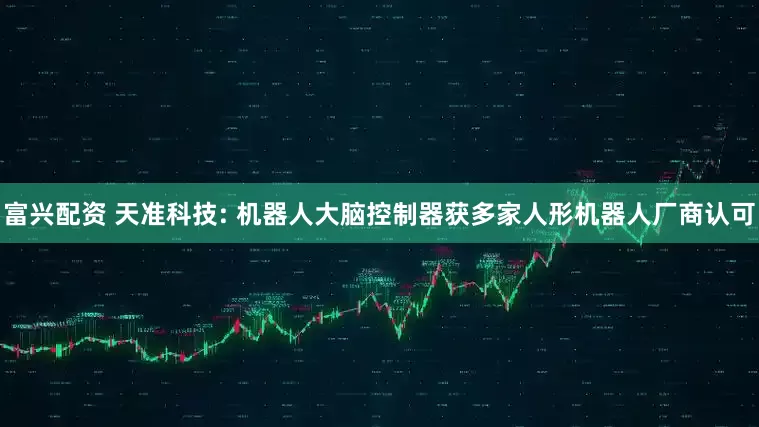 富兴配资 天准科技: 机器人大脑控制器获多家人形机器人厂商认可