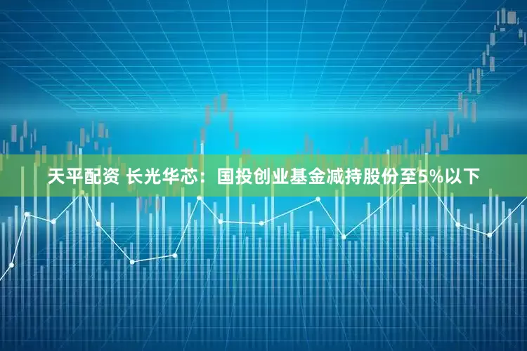 天平配资 长光华芯：国投创业基金减持股份至5%以下