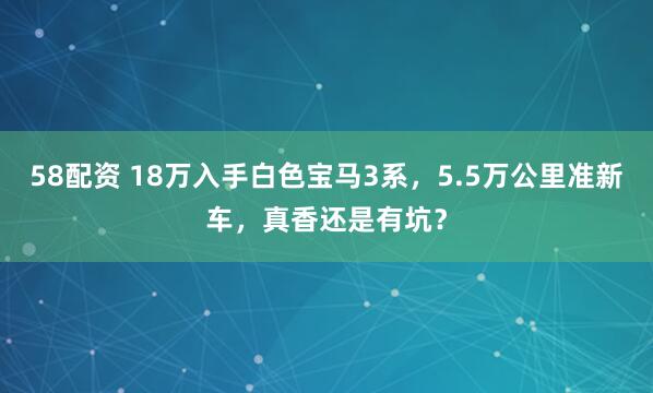 58配资 18万入手白色宝马3系，5.5万公里准新车，真香还是有坑？
