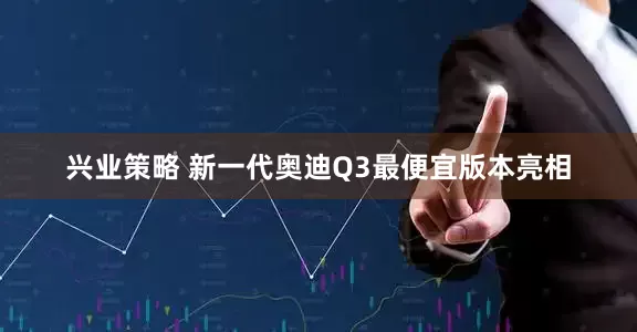 兴业策略 新一代奥迪Q3最便宜版本亮相