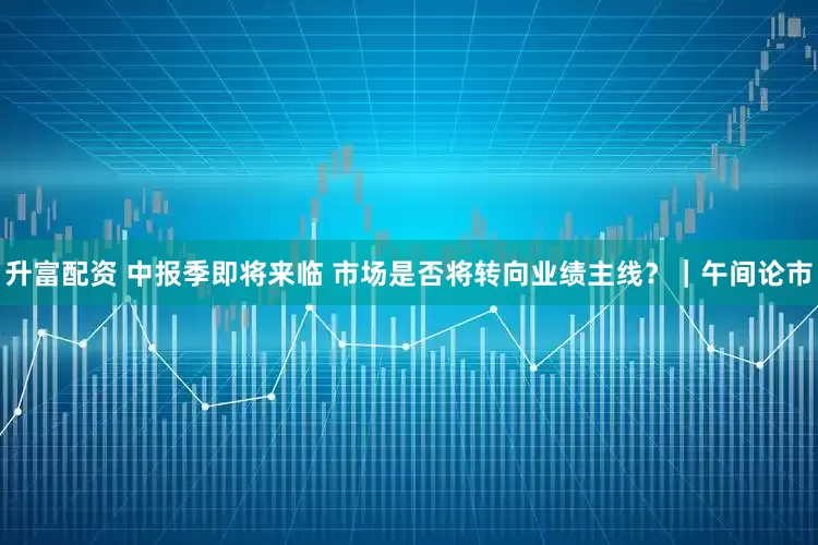 升富配资 中报季即将来临 市场是否将转向业绩主线？｜午间论市
