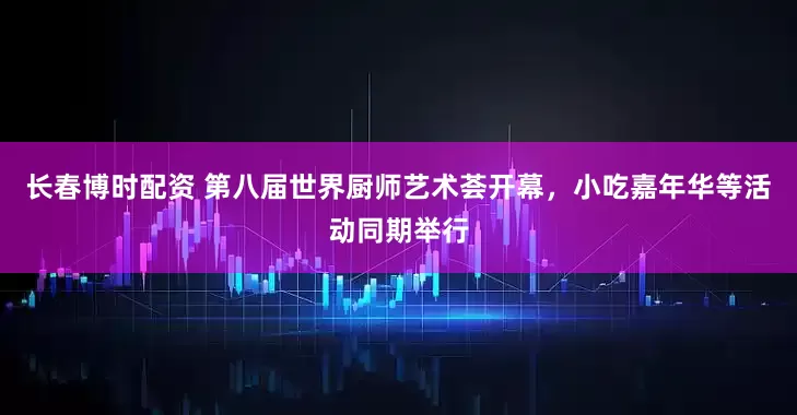 长春博时配资 第八届世界厨师艺术荟开幕，小吃嘉年华等活动同期举行