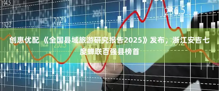 创惠优配 《全国县域旅游研究报告2025》发布，浙江安吉七度蝉联百强县榜首
