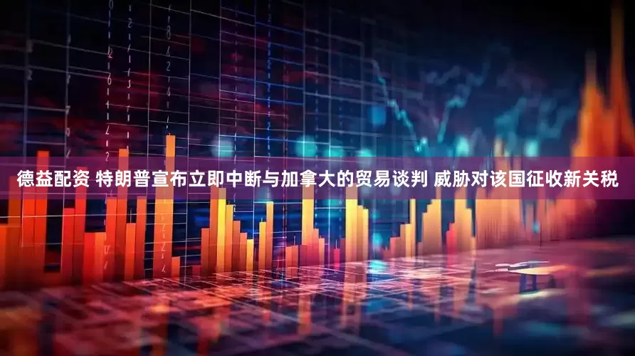 德益配资 特朗普宣布立即中断与加拿大的贸易谈判 威胁对该国征收新关税