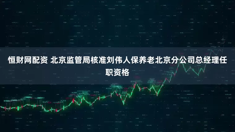 恒财网配资 北京监管局核准刘伟人保养老北京分公司总经理任职资格