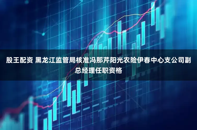 股王配资 黑龙江监管局核准冯那芹阳光农险伊春中心支公司副总经理任职资格