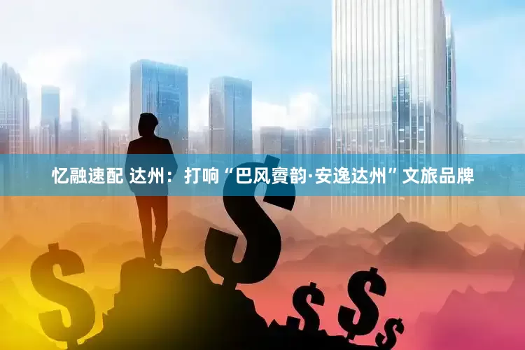 忆融速配 达州：打响“巴风賨韵·安逸达州”文旅品牌