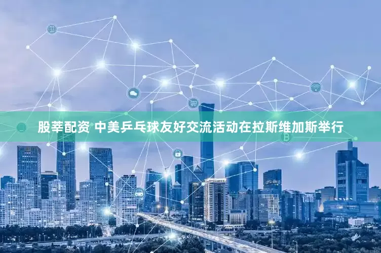 股莘配资 中美乒乓球友好交流活动在拉斯维加斯举行