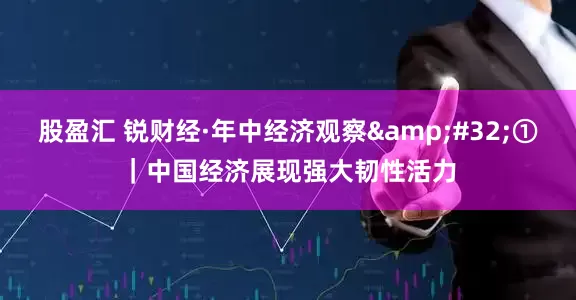 股盈汇 锐财经·年中经济观察&#32;①｜中国经济展现强大韧性活力