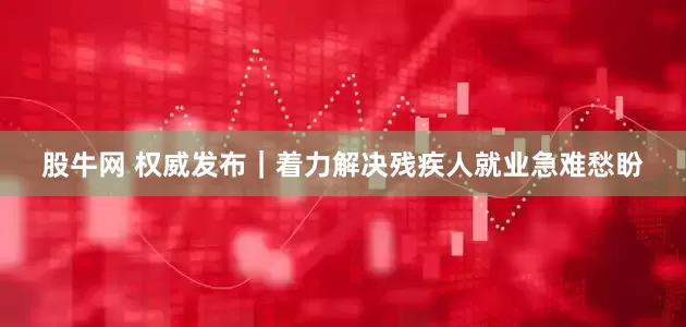 股牛网 权威发布｜着力解决残疾人就业急难愁盼