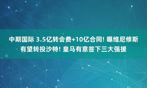 中期国际 3.5亿转会费+10亿合同! 曝维尼修斯有望转投沙特! 皇马有意签下三大强援