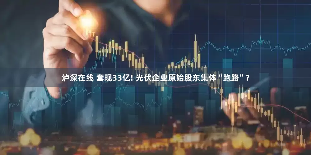 泸深在线 套现33亿! 光伏企业原始股东集体“跑路”?