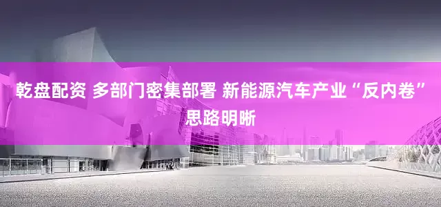 乾盘配资 多部门密集部署 新能源汽车产业“反内卷”思路明晰