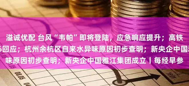 溢诚优配 台风“韦帕”即将登陆，应急响应提升；高铁不允许吃方便面？12306回应；杭州余杭区自来水异味原因初步查明；新央企中国雅江集团成立丨每经早参
