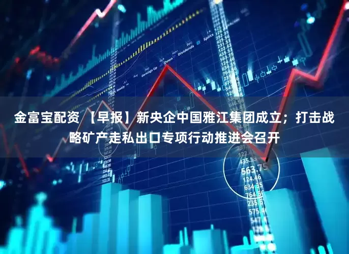 金富宝配资 【早报】新央企中国雅江集团成立；打击战略矿产走私出口专项行动推进会召开