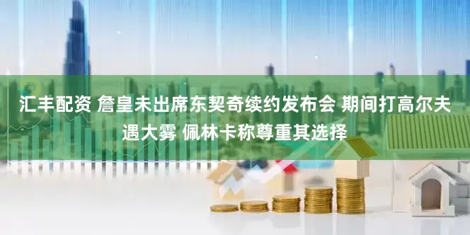 汇丰配资 詹皇未出席东契奇续约发布会 期间打高尔夫遇大雾 佩林卡称尊重其选择