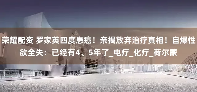 荣耀配资 罗家英四度患癌！亲揭放弃治疗真相！自爆性欲全失：已经有4、5年了_电疗_化疗_荷尔蒙