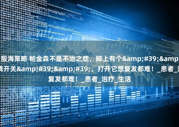 股海策略 帕金森不是不治之症，脚上有个&#39;&#39;病情开关&#39;&#39;，打开它想复发都难！_患者_治疗_生活