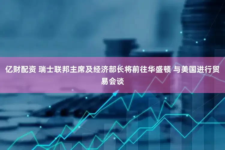 亿财配资 瑞士联邦主席及经济部长将前往华盛顿 与美国进行贸易会谈