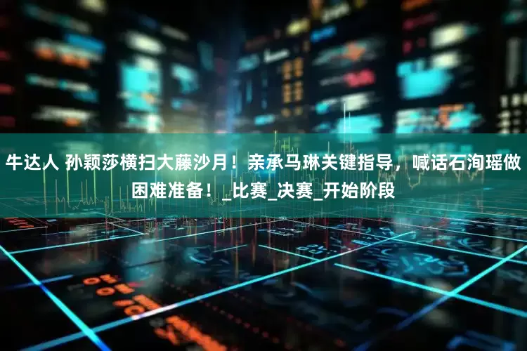 牛达人 孙颖莎横扫大藤沙月！亲承马琳关键指导，喊话石洵瑶做困难准备！_比赛_决赛_开始阶段