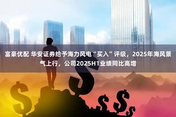 富豪优配 华安证券给予海力风电“买入”评级，2025年海风景气上行，公司2025H1业绩同比高增