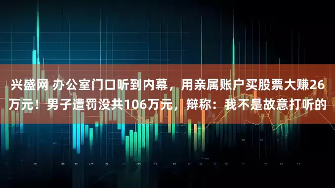 兴盛网 办公室门口听到内幕，用亲属账户买股票大赚26万元！男子遭罚没共106万元，辩称：我不是故意打听的