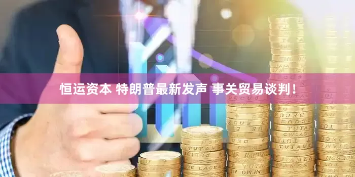 恒运资本 特朗普最新发声 事关贸易谈判！
