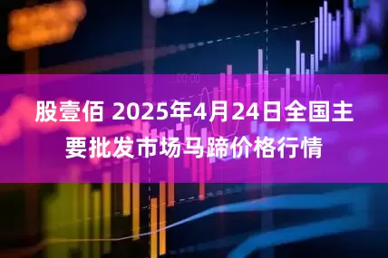 股壹佰 2025年4月24日全国主要批发市场马蹄价格行情