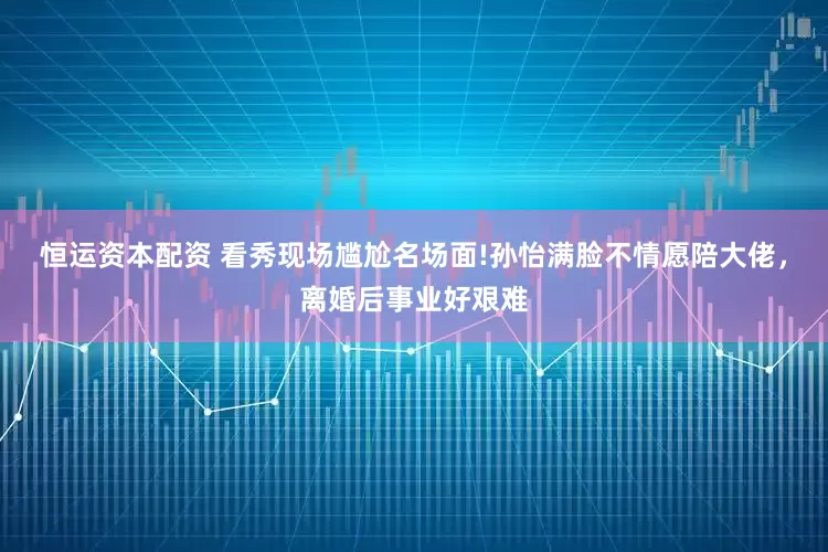 恒运资本配资 看秀现场尴尬名场面!孙怡满脸不情愿陪大佬，离婚后事业好艰难