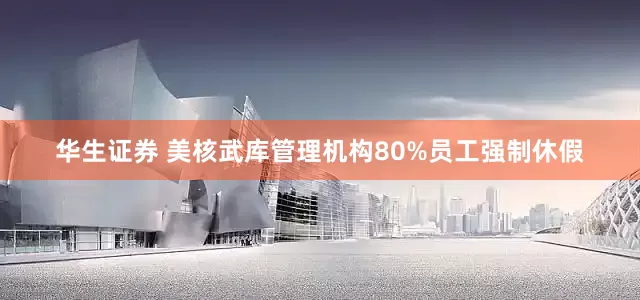 华生证券 美核武库管理机构80%员工强制休假